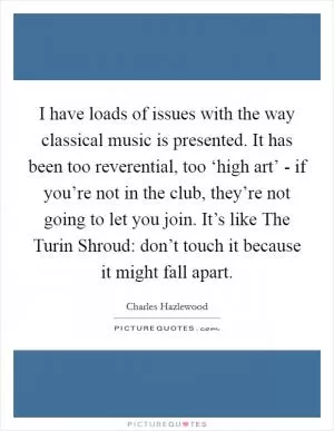 I have loads of issues with the way classical music is presented. It has been too reverential, too ‘high art’ - if you’re not in the club, they’re not going to let you join. It’s like The Turin Shroud: don’t touch it because it might fall apart Picture Quote #1