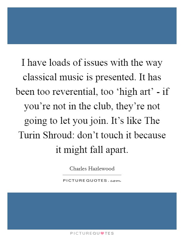 I have loads of issues with the way classical music is presented. It has been too reverential, too ‘high art' - if you're not in the club, they're not going to let you join. It's like The Turin Shroud: don't touch it because it might fall apart. Picture Quote #1