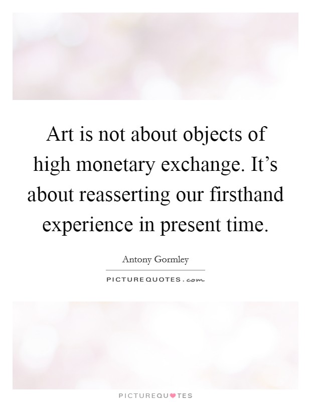 Art is not about objects of high monetary exchange. It's about reasserting our firsthand experience in present time. Picture Quote #1