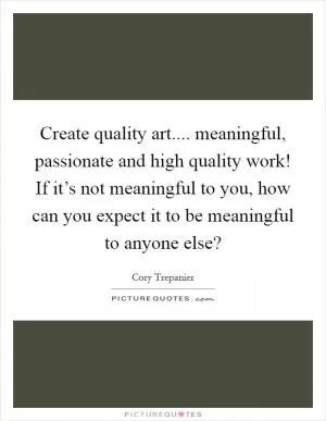 Create quality art.... meaningful, passionate and high quality work! If it’s not meaningful to you, how can you expect it to be meaningful to anyone else? Picture Quote #1