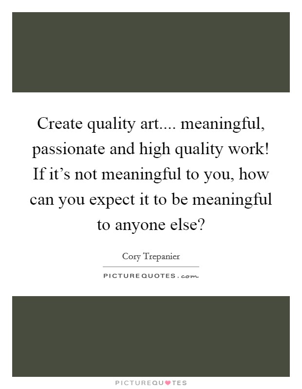 Create quality art.... meaningful, passionate and high quality work! If it's not meaningful to you, how can you expect it to be meaningful to anyone else? Picture Quote #1
