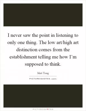 I never saw the point in listening to only one thing. The low art/high art distinction comes from the establishment telling me how I’m supposed to think Picture Quote #1