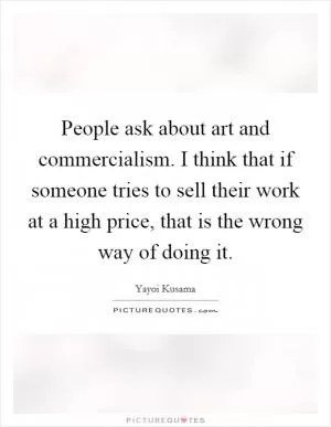 People ask about art and commercialism. I think that if someone tries to sell their work at a high price, that is the wrong way of doing it Picture Quote #1