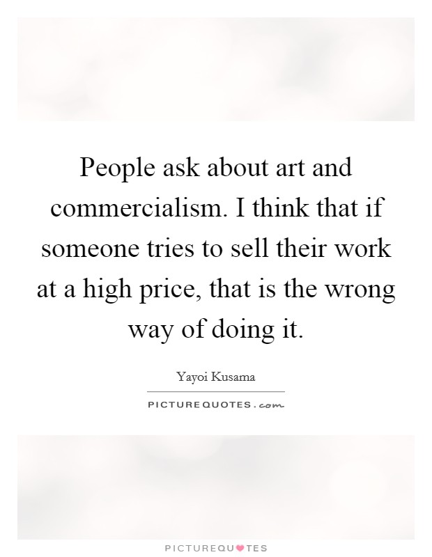 People ask about art and commercialism. I think that if someone tries to sell their work at a high price, that is the wrong way of doing it. Picture Quote #1