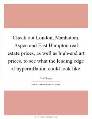 Check out London, Manhattan, Aspen and East Hampton real estate prices, as well as high-end art prices, to see what the leading edge of hyperinflation could look like Picture Quote #1