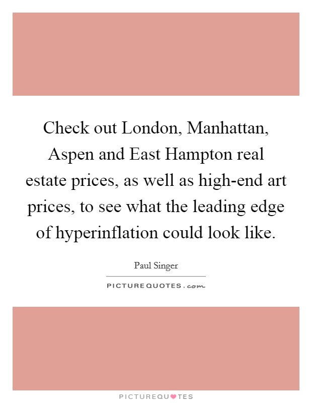 Check out London, Manhattan, Aspen and East Hampton real estate prices, as well as high-end art prices, to see what the leading edge of hyperinflation could look like. Picture Quote #1