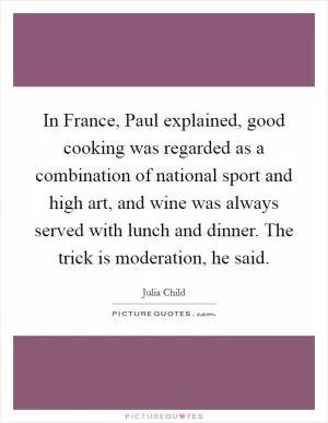 In France, Paul explained, good cooking was regarded as a combination of national sport and high art, and wine was always served with lunch and dinner. The trick is moderation, he said Picture Quote #1