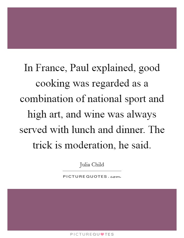 In France, Paul explained, good cooking was regarded as a combination of national sport and high art, and wine was always served with lunch and dinner. The trick is moderation, he said. Picture Quote #1