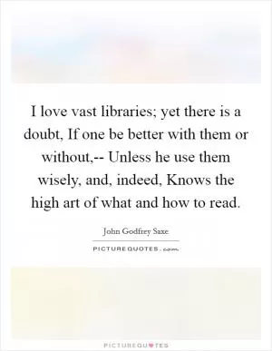 I love vast libraries; yet there is a doubt, If one be better with them or without,-- Unless he use them wisely, and, indeed, Knows the high art of what and how to read Picture Quote #1
