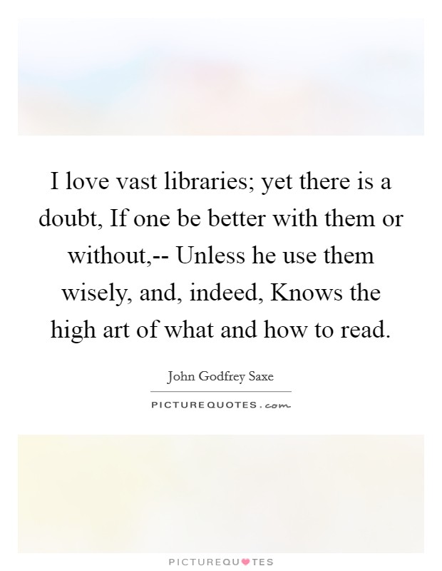 I love vast libraries; yet there is a doubt, If one be better with them or without,-- Unless he use them wisely, and, indeed, Knows the high art of what and how to read. Picture Quote #1