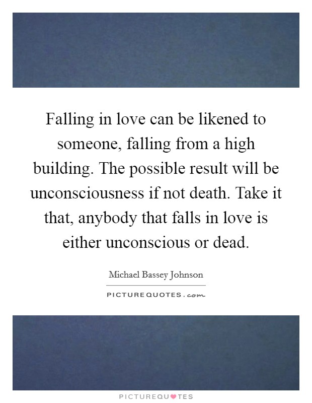 Falling in love can be likened to someone, falling from a high building. The possible result will be unconsciousness if not death. Take it that, anybody that falls in love is either unconscious or dead. Picture Quote #1
