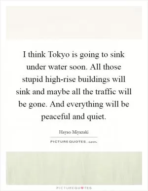 I think Tokyo is going to sink under water soon. All those stupid high-rise buildings will sink and maybe all the traffic will be gone. And everything will be peaceful and quiet Picture Quote #1