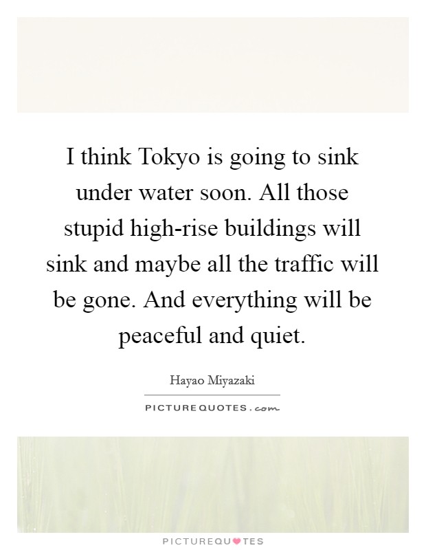 I think Tokyo is going to sink under water soon. All those stupid high-rise buildings will sink and maybe all the traffic will be gone. And everything will be peaceful and quiet. Picture Quote #1