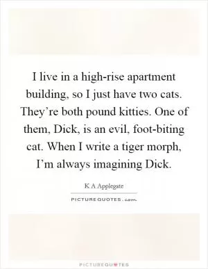 I live in a high-rise apartment building, so I just have two cats. They’re both pound kitties. One of them, Dick, is an evil, foot-biting cat. When I write a tiger morph, I’m always imagining Dick Picture Quote #1
