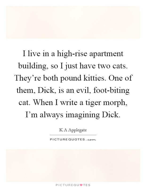 I live in a high-rise apartment building, so I just have two cats. They're both pound kitties. One of them, Dick, is an evil, foot-biting cat. When I write a tiger morph, I'm always imagining Dick. Picture Quote #1