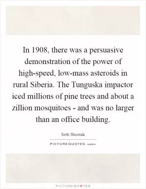 In 1908, there was a persuasive demonstration of the power of high-speed, low-mass asteroids in rural Siberia. The Tunguska impactor iced millions of pine trees and about a zillion mosquitoes - and was no larger than an office building Picture Quote #1