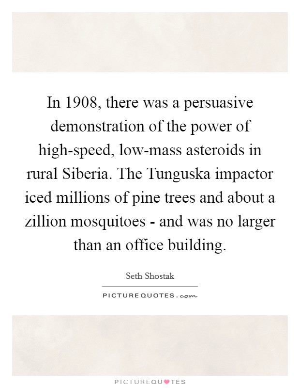 In 1908, there was a persuasive demonstration of the power of high-speed, low-mass asteroids in rural Siberia. The Tunguska impactor iced millions of pine trees and about a zillion mosquitoes - and was no larger than an office building. Picture Quote #1
