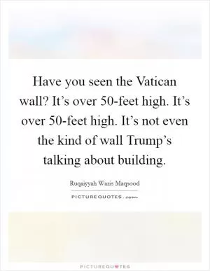Have you seen the Vatican wall? It’s over 50-feet high. It’s over 50-feet high. It’s not even the kind of wall Trump’s talking about building Picture Quote #1