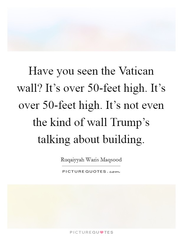 Have you seen the Vatican wall? It's over 50-feet high. It's over 50-feet high. It's not even the kind of wall Trump's talking about building. Picture Quote #1