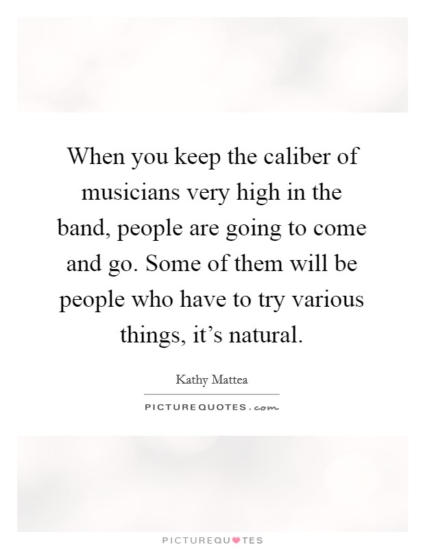 When you keep the caliber of musicians very high in the band, people are going to come and go. Some of them will be people who have to try various things, it's natural. Picture Quote #1