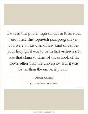 I was in this public high school in Princeton, and it had this topnotch jazz program - if you were a musician of any kind of caliber, your holy grail was to be in that orchestra. It was that claim to fame of the school, of the town, other than the university. But it was better than the university band Picture Quote #1