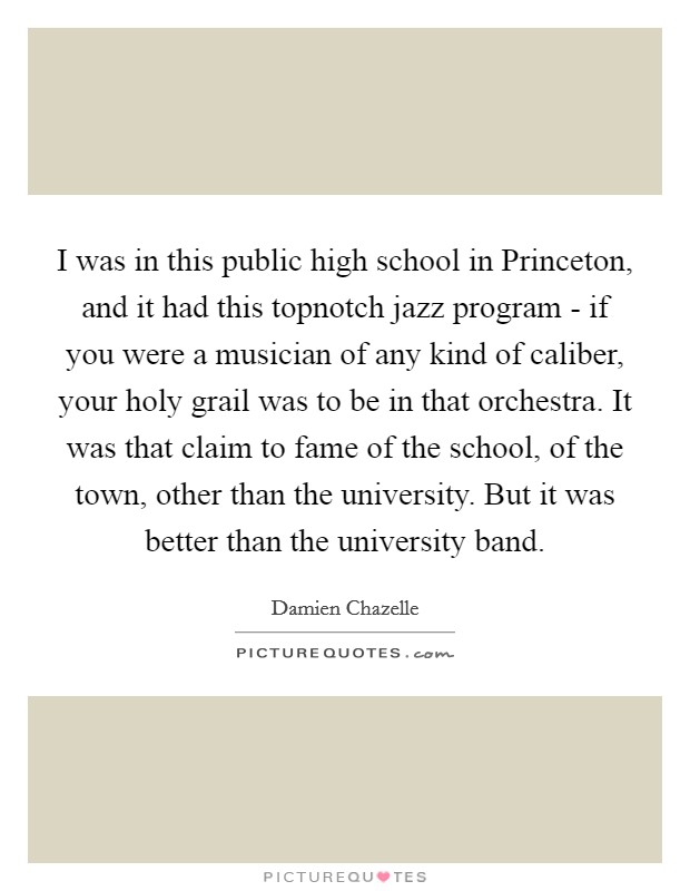 I was in this public high school in Princeton, and it had this topnotch jazz program - if you were a musician of any kind of caliber, your holy grail was to be in that orchestra. It was that claim to fame of the school, of the town, other than the university. But it was better than the university band. Picture Quote #1