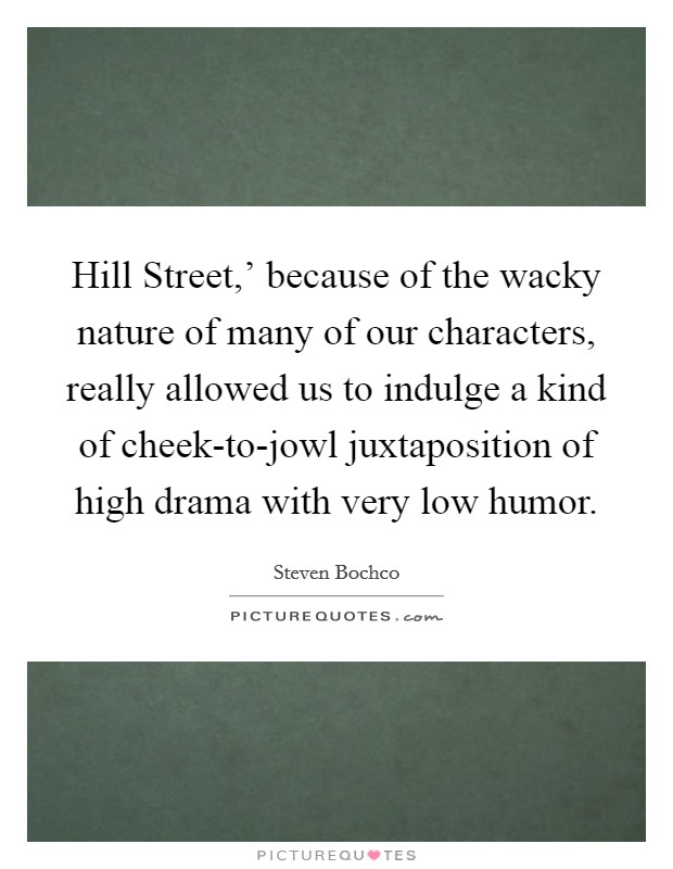 Hill Street,' because of the wacky nature of many of our characters, really allowed us to indulge a kind of cheek-to-jowl juxtaposition of high drama with very low humor. Picture Quote #1