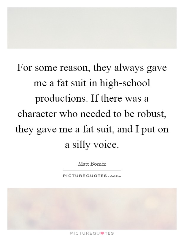 For some reason, they always gave me a fat suit in high-school productions. If there was a character who needed to be robust, they gave me a fat suit, and I put on a silly voice. Picture Quote #1