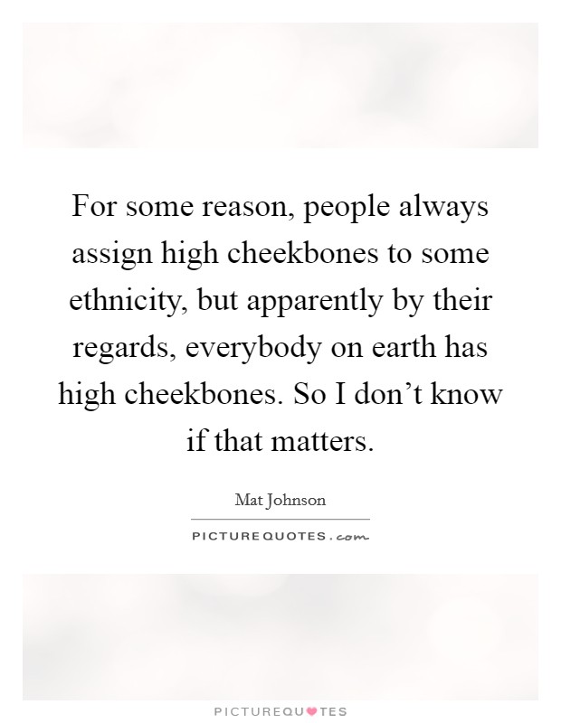 For some reason, people always assign high cheekbones to some ethnicity, but apparently by their regards, everybody on earth has high cheekbones. So I don't know if that matters. Picture Quote #1