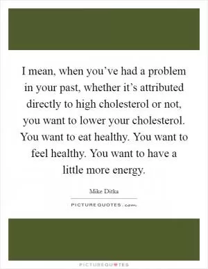 I mean, when you’ve had a problem in your past, whether it’s attributed directly to high cholesterol or not, you want to lower your cholesterol. You want to eat healthy. You want to feel healthy. You want to have a little more energy Picture Quote #1