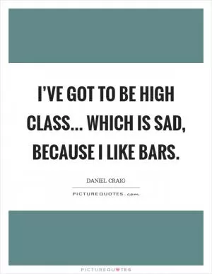 I’ve got to be high class... Which is sad, because I like bars Picture Quote #1