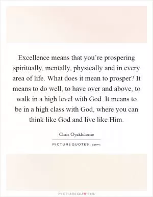 Excellence means that you’re prospering spiritually, mentally, physically and in every area of life. What does it mean to prosper? It means to do well, to have over and above, to walk in a high level with God. It means to be in a high class with God, where you can think like God and live like Him Picture Quote #1