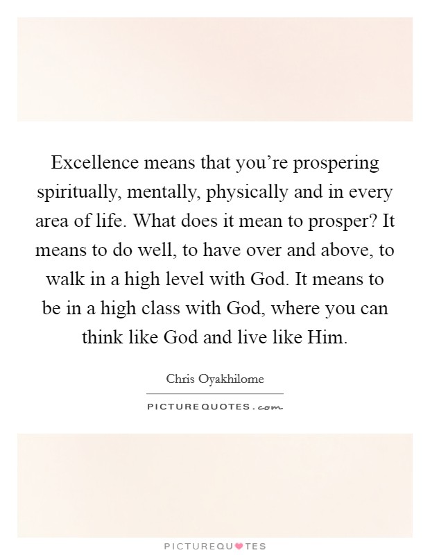 Excellence means that you're prospering spiritually, mentally, physically and in every area of life. What does it mean to prosper? It means to do well, to have over and above, to walk in a high level with God. It means to be in a high class with God, where you can think like God and live like Him. Picture Quote #1