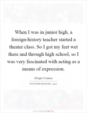When I was in junior high, a foreign-history teacher started a theater class. So I got my feet wet there and through high school, so I was very fascinated with acting as a means of expression Picture Quote #1