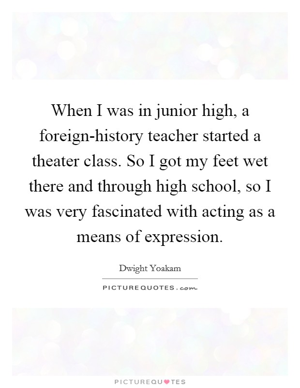 When I was in junior high, a foreign-history teacher started a theater class. So I got my feet wet there and through high school, so I was very fascinated with acting as a means of expression. Picture Quote #1