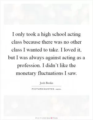 I only took a high school acting class because there was no other class I wanted to take. I loved it, but I was always against acting as a profession. I didn’t like the monetary fluctuations I saw Picture Quote #1
