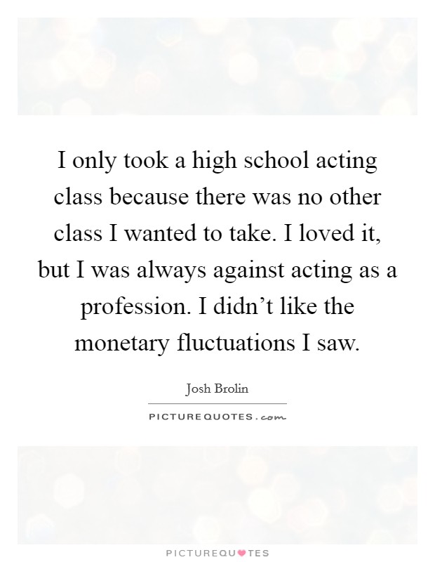 I only took a high school acting class because there was no other class I wanted to take. I loved it, but I was always against acting as a profession. I didn't like the monetary fluctuations I saw. Picture Quote #1