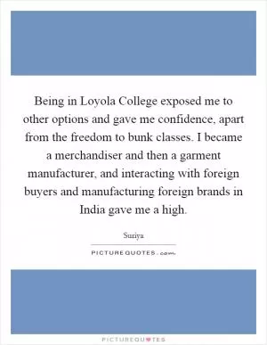 Being in Loyola College exposed me to other options and gave me confidence, apart from the freedom to bunk classes. I became a merchandiser and then a garment manufacturer, and interacting with foreign buyers and manufacturing foreign brands in India gave me a high Picture Quote #1