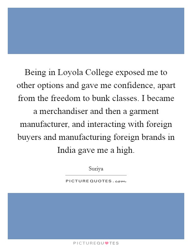 Being in Loyola College exposed me to other options and gave me confidence, apart from the freedom to bunk classes. I became a merchandiser and then a garment manufacturer, and interacting with foreign buyers and manufacturing foreign brands in India gave me a high. Picture Quote #1