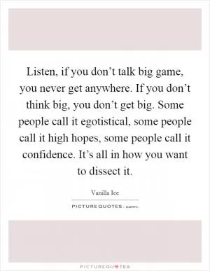 Listen, if you don’t talk big game, you never get anywhere. If you don’t think big, you don’t get big. Some people call it egotistical, some people call it high hopes, some people call it confidence. It’s all in how you want to dissect it Picture Quote #1