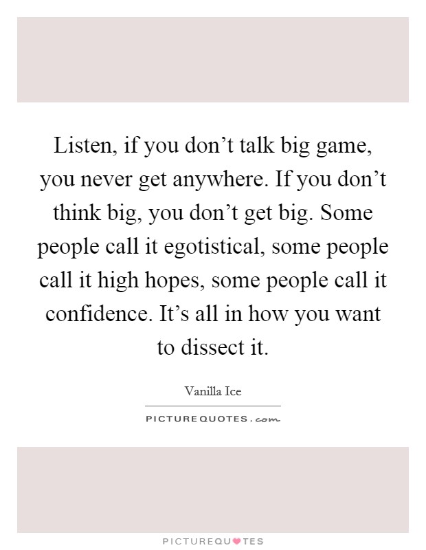 Listen, if you don't talk big game, you never get anywhere. If you don't think big, you don't get big. Some people call it egotistical, some people call it high hopes, some people call it confidence. It's all in how you want to dissect it. Picture Quote #1