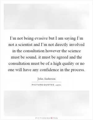 I’m not being evasive but I am saying I’m not a scientist and I’m not directly involved in the consultation however the science must be sound, it must be agreed and the consultation must be of a high quality or no one will have any confidence in the process Picture Quote #1