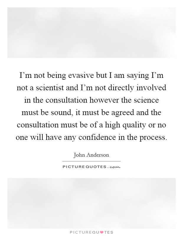 I'm not being evasive but I am saying I'm not a scientist and I'm not directly involved in the consultation however the science must be sound, it must be agreed and the consultation must be of a high quality or no one will have any confidence in the process. Picture Quote #1
