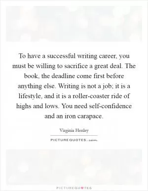 To have a successful writing career, you must be willing to sacrifice a great deal. The book, the deadline come first before anything else. Writing is not a job; it is a lifestyle, and it is a roller-coaster ride of highs and lows. You need self-confidence and an iron carapace Picture Quote #1