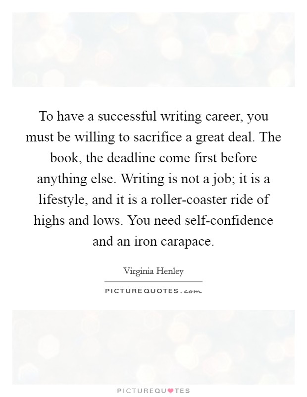 To have a successful writing career, you must be willing to sacrifice a great deal. The book, the deadline come first before anything else. Writing is not a job; it is a lifestyle, and it is a roller-coaster ride of highs and lows. You need self-confidence and an iron carapace. Picture Quote #1