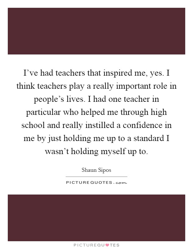 I've had teachers that inspired me, yes. I think teachers play a really important role in people's lives. I had one teacher in particular who helped me through high school and really instilled a confidence in me by just holding me up to a standard I wasn't holding myself up to. Picture Quote #1