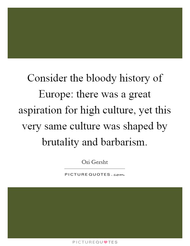 Consider the bloody history of Europe: there was a great aspiration for high culture, yet this very same culture was shaped by brutality and barbarism. Picture Quote #1