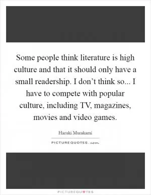 Some people think literature is high culture and that it should only have a small readership. I don’t think so... I have to compete with popular culture, including TV, magazines, movies and video games Picture Quote #1