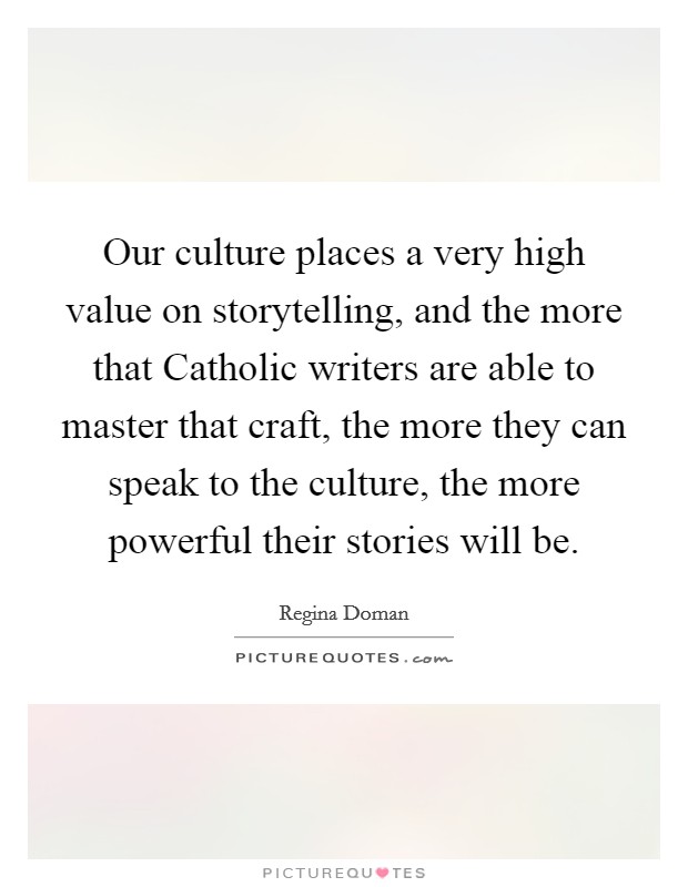 Our culture places a very high value on storytelling, and the more that Catholic writers are able to master that craft, the more they can speak to the culture, the more powerful their stories will be. Picture Quote #1