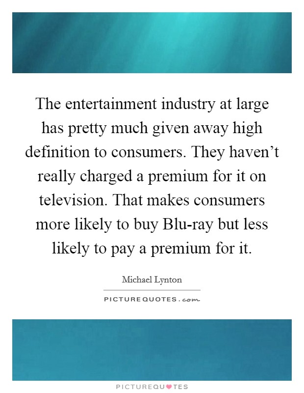 The entertainment industry at large has pretty much given away high definition to consumers. They haven't really charged a premium for it on television. That makes consumers more likely to buy Blu-ray but less likely to pay a premium for it. Picture Quote #1